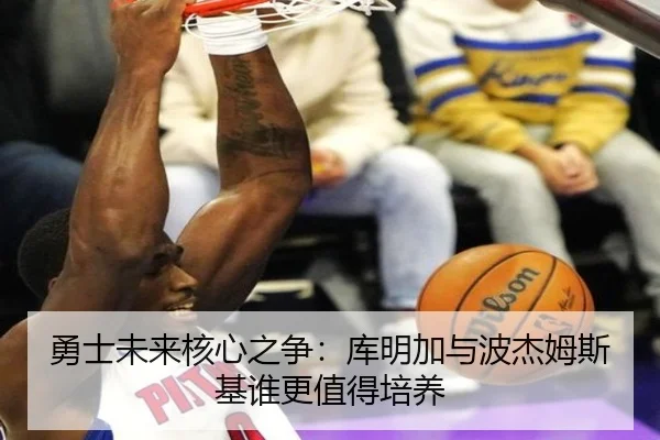 勇士未来核心之争：库明加与波杰姆斯基谁更值得培养